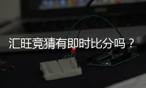 汇旺竞猜有即时比分吗？一文详解比分查询与玩法攻略