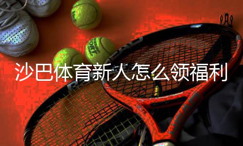 沙巴体育新人怎么领福利?新手注册、优惠领取与注意事项全攻略