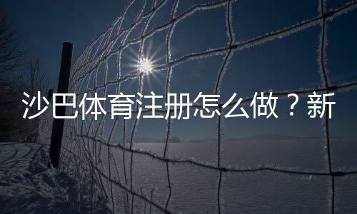 沙巴体育注册怎么做?新手开户流程、账号验证与常见问题详解
