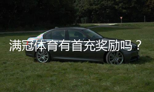 满冠体育有首充奖励吗?最新首充活动、领取条件与注意事项全解析