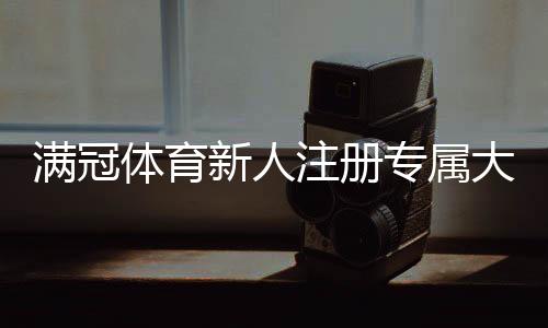 满冠体育新人注册专属大礼包怎么领取?新手福利、使用规则与常见问题解答