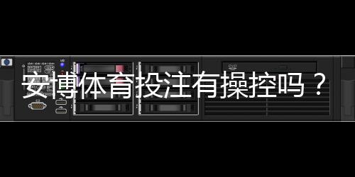 安博体育投注有操控吗?真相揭秘与新手快速辨别方法