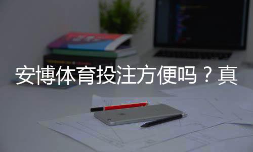 安博体育投注方便吗?真实体验评测:注册、充值、投注与提现全流程解析