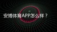 安博体育APP怎么样？真实体验评测：功能、安全、提款与优惠全解析