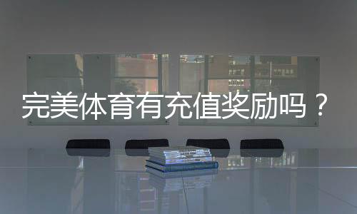完美体育有充值奖励吗？充值优惠、返利规则与领取攻略