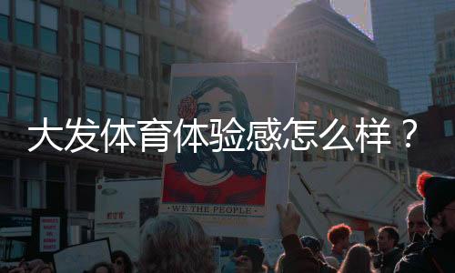 大发体育体验感怎么样？真实用户测评与优缺点全面解析