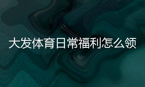 大发体育日常福利怎么领取?完整领取攻略、实用省钱技巧与常见问题
