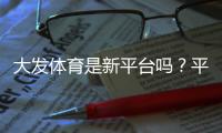大发体育是新平台吗？平台背景、合法性与安全性全面解析