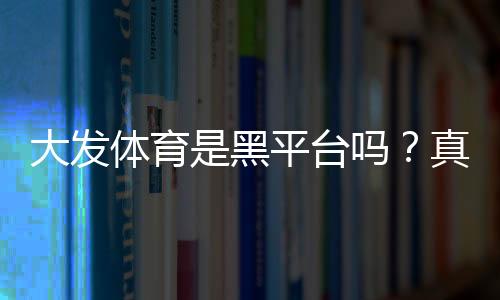 大发体育是黑平台吗？真相揭秘：平台资质、用户口碑与防骗攻略