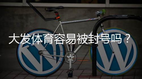 大发体育容易被封号吗？封号原因、风险评估与防封实用攻略