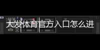 大发体育官方入口怎么进？官网登录、注册与安全使用全攻略