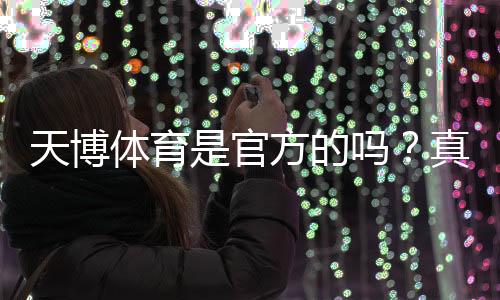 天博体育是官方的吗?真假辨别及平台合法性与安全性全面解析