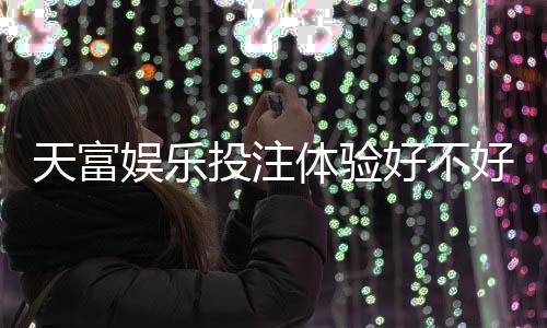 天富娱乐投注体验好不好？资深玩家亲测真实反馈