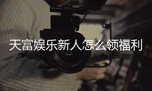 天富娱乐新人怎么领福利?手把手教你轻松获取新人礼包