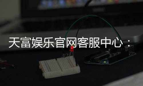 天富娱乐官网客服中心：专业服务助您畅享棋牌电游乐趣