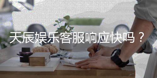 天辰娱乐客服响应快吗？实测体验告诉你答案