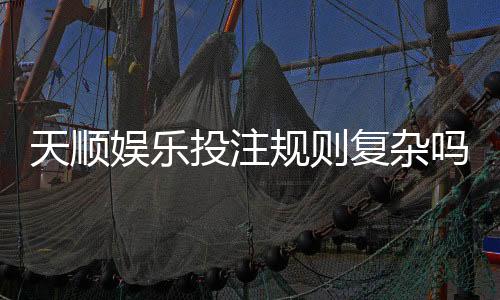 天顺娱乐投注规则复杂吗?新手必看的简明解析指南