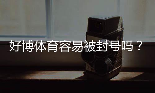 好博体育容易被封号吗？封号原因、常见违规与防封全攻略