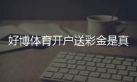 好博体育开户送彩金是真的吗？新手领取流程与注意事项一看就懂