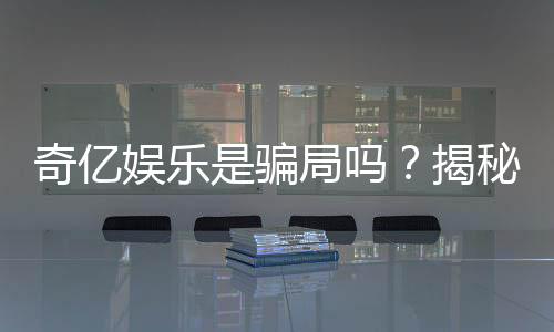 奇亿娱乐是骗局吗？揭秘真相与玩家真实体验分享