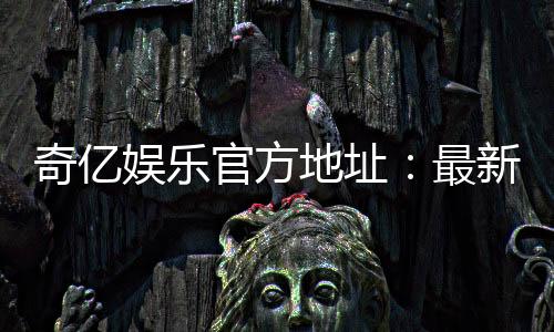 奇亿娱乐官方地址:最新官网入口及安全登录指南