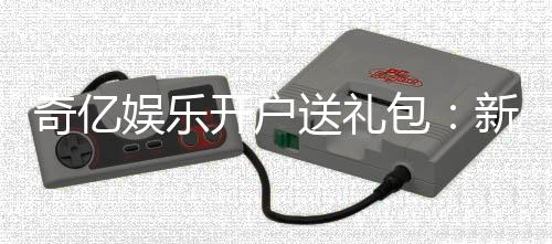 奇亿娱乐开户送礼包：新会员专享豪礼首存即送大礼包