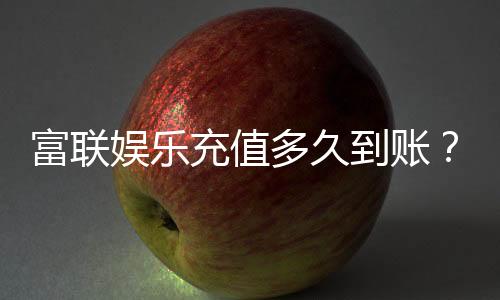 富联娱乐充值多久到账？3分钟快速到账技巧分享