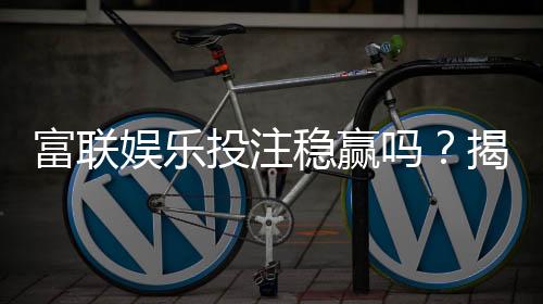 富联娱乐投注稳赢吗?揭秘长期盈利的三大实战技巧