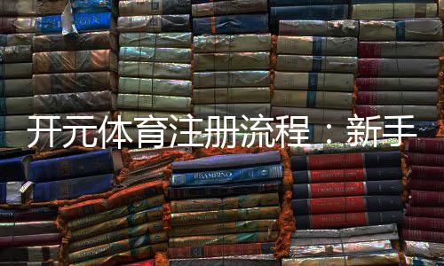 开元体育注册流程：新手必看的快速开户指南
