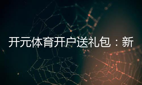 开元体育开户送礼包:新会员专享豪礼首存即送大礼包