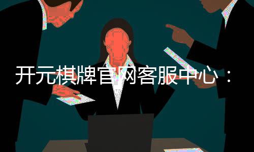 开元棋牌官网客服中心:专业解答与高效服务指南
