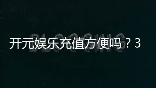 开元娱乐充值方便吗?3分钟了解充值流程与到账速度