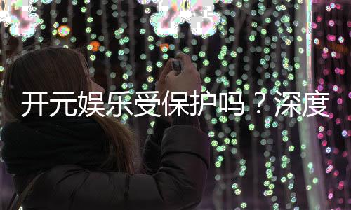 开元娱乐受保护吗？深度解析其安全性与玩家保障措施