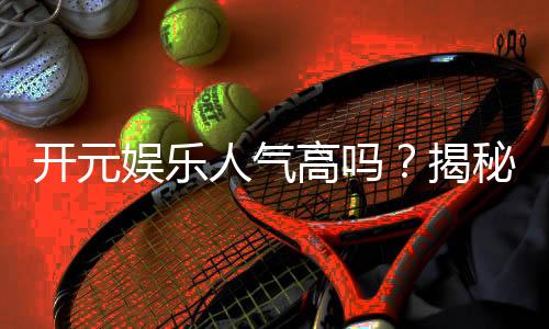 开元娱乐人气高吗？揭秘其火爆原因与玩家真实评价
