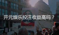开元娱乐投注收益高吗？深度解析高回报背后的实战策略