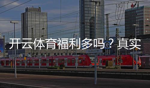 开云体育福利多吗?真实评测与优惠领取攻略