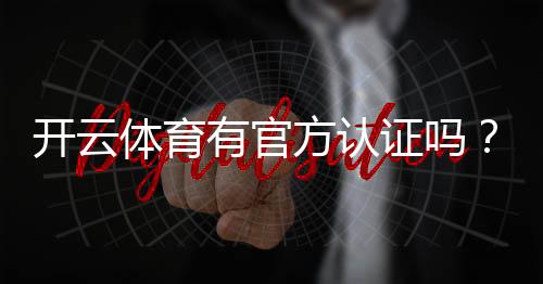 开云体育有官方认证吗？官方资质查询与真假辨别全解析