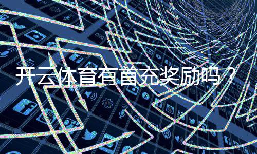 开云体育有首充奖励吗？新手首充规则、金额与领取攻略一分钟看懂