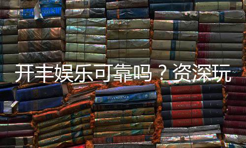 开丰娱乐可靠吗？资深玩家带你揭秘真实体验