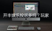 开丰娱乐投诉多吗？玩家真实反馈与平台解析