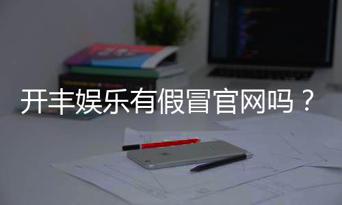 开丰娱乐有假冒官网吗？玩家必看的防骗指南