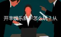 开丰娱乐新手怎么玩？从注册到实战的完整入门指南