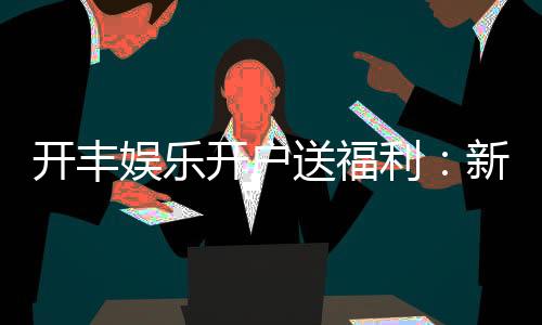 开丰娱乐开户送福利:新会员专享豪礼首存即送高额彩金