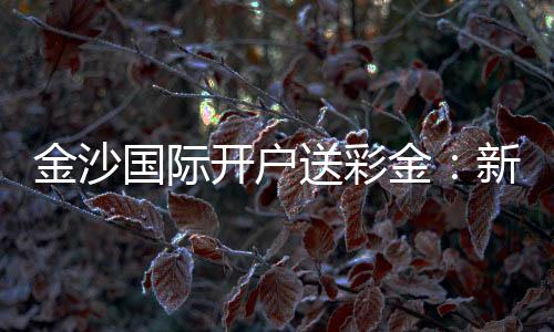 金沙国际开户送彩金:新人专享豪礼与高胜率技巧揭秘