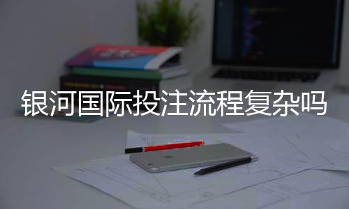 银河国际投注流程复杂吗？3分钟带你快速上手全攻略