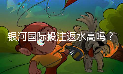 银河国际投注返水高吗？揭秘高返水福利与实战技巧