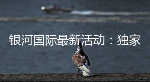 银河国际最新活动：独家优惠与高额彩金等你来拿