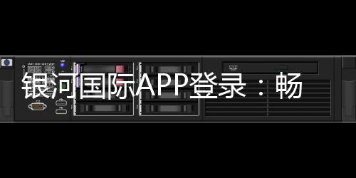 银河国际APP登录：畅享顶级棋牌电游的尊贵体验