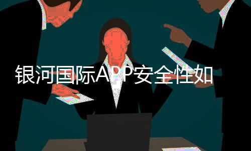 银河国际APP安全性如何？资深玩家实测解析平台保障措施