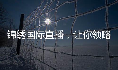 锦绣国际直播，让你领略全新视听盛宴！